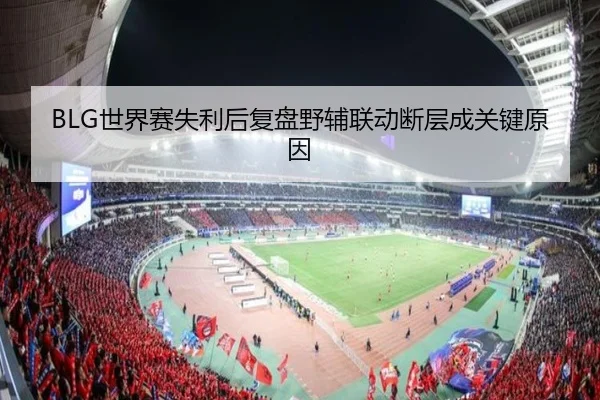 BLG世界赛失利后复盘野辅联动断层成关键原因